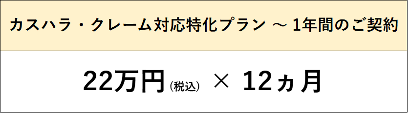 当事務所におけるカスハラ・クレーム対応の特化プランです。
基本として1年間のご契約をいただき、毎月22万円×12ヵ月(税込)の顧問契約となります。